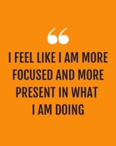 I FEEL LIKE I AM MORE FOCUSED AND MORE PRESENT IN WHAT I AM DOING